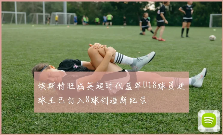 埃斯特旺成英超时代蓝军U18球员进球王已打入8球创造新纪录